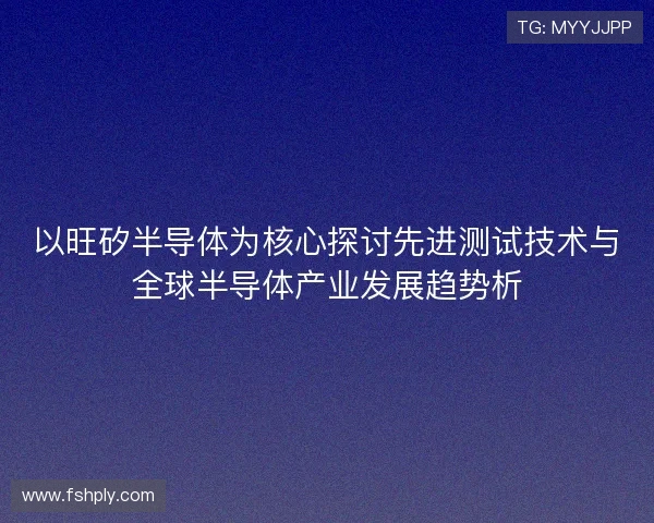 以旺矽半导体为核心探讨先进测试技术与全球半导体产业发展趋势析